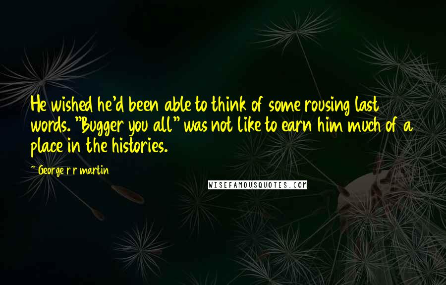 George R R Martin Quotes: He wished he'd been able to think of some rousing last words. "Bugger you all" was not like to earn him much of a place in the histories.