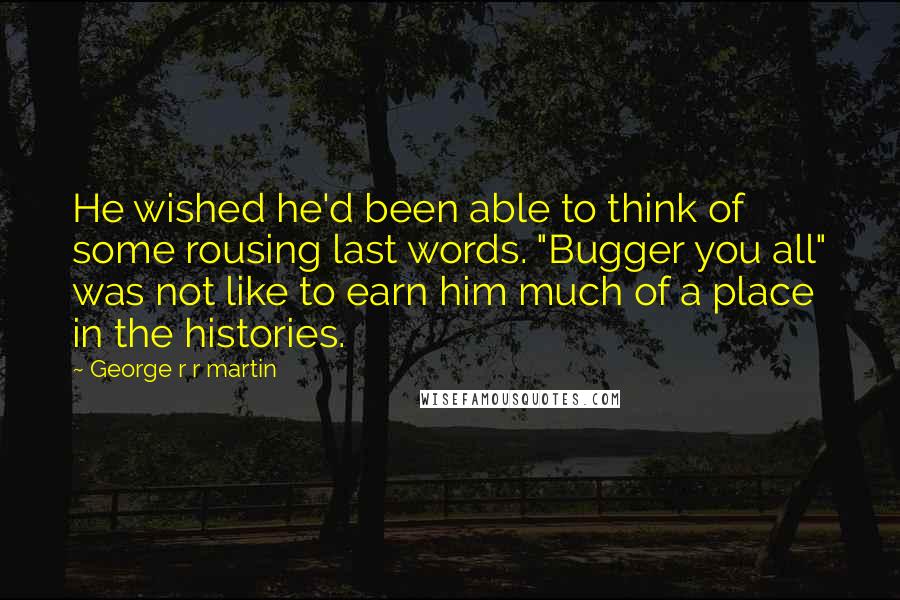 George R R Martin Quotes: He wished he'd been able to think of some rousing last words. "Bugger you all" was not like to earn him much of a place in the histories.