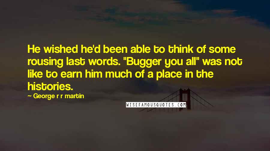 George R R Martin Quotes: He wished he'd been able to think of some rousing last words. "Bugger you all" was not like to earn him much of a place in the histories.