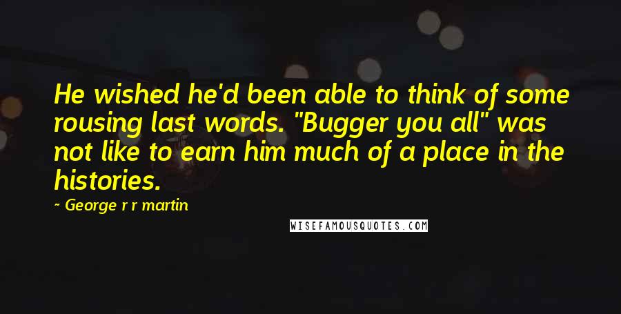 George R R Martin Quotes: He wished he'd been able to think of some rousing last words. "Bugger you all" was not like to earn him much of a place in the histories.