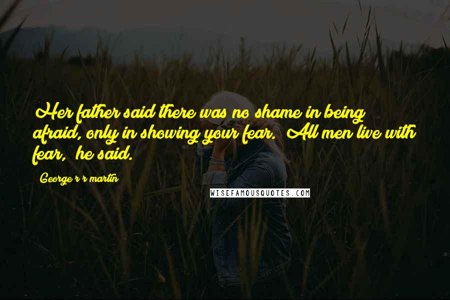 George R R Martin Quotes: Her father said there was no shame in being afraid, only in showing your fear. "All men live with fear," he said.