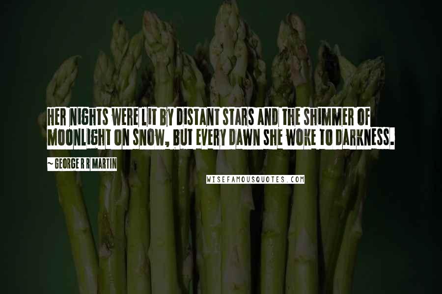 George R R Martin Quotes: Her nights were lit by distant stars and the shimmer of moonlight on snow, but every dawn she woke to darkness.