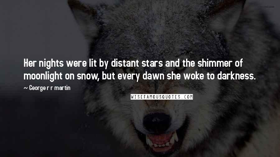 George R R Martin Quotes: Her nights were lit by distant stars and the shimmer of moonlight on snow, but every dawn she woke to darkness.