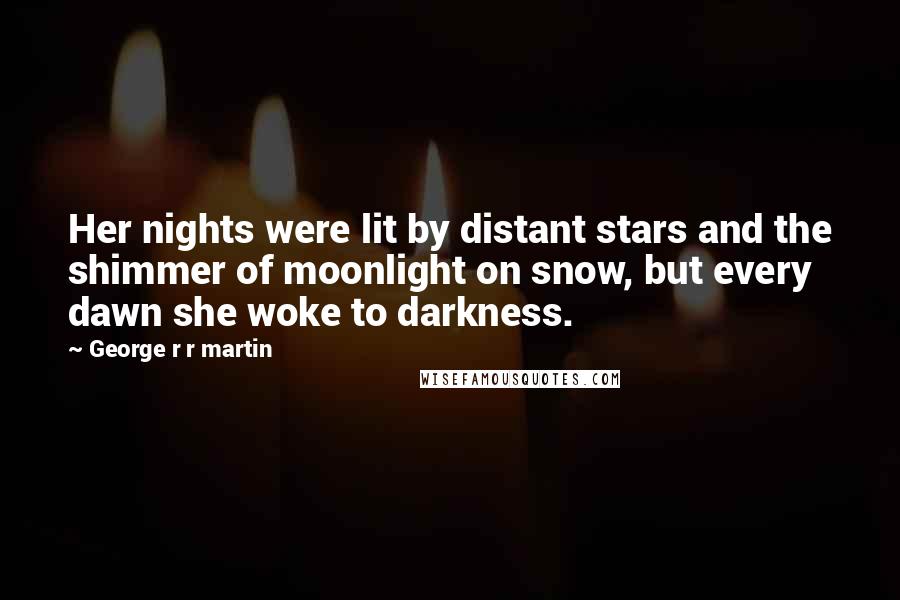 George R R Martin Quotes: Her nights were lit by distant stars and the shimmer of moonlight on snow, but every dawn she woke to darkness.