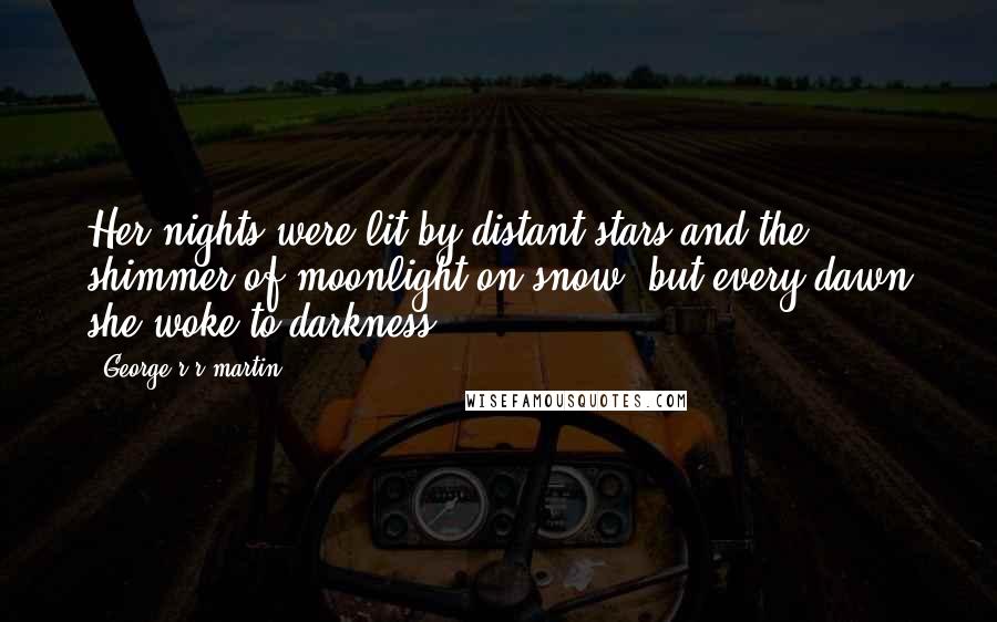 George R R Martin Quotes: Her nights were lit by distant stars and the shimmer of moonlight on snow, but every dawn she woke to darkness.