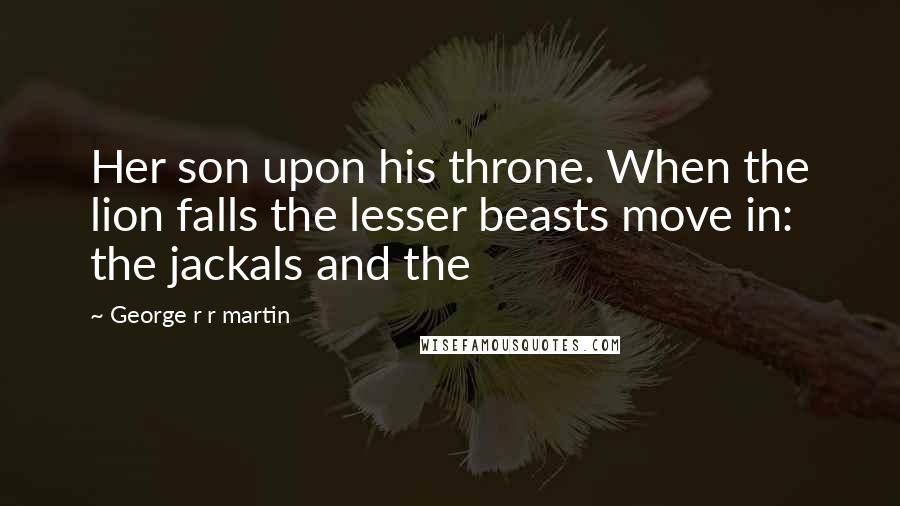 George R R Martin Quotes: Her son upon his throne. When the lion falls the lesser beasts move in: the jackals and the