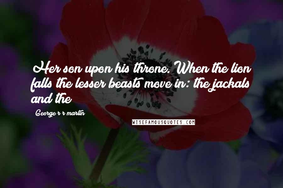 George R R Martin Quotes: Her son upon his throne. When the lion falls the lesser beasts move in: the jackals and the