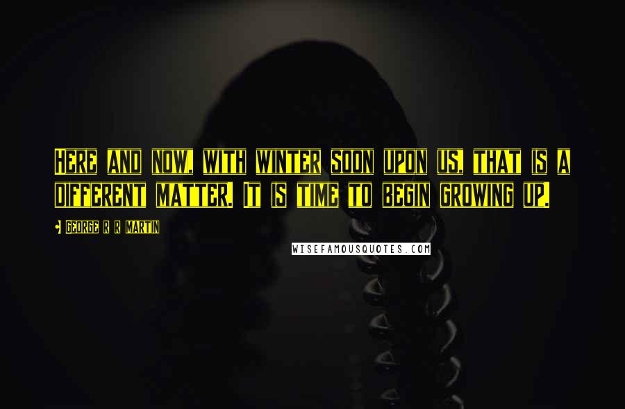 George R R Martin Quotes: Here and now, with winter soon upon us, that is a different matter. It is time to begin growing up.