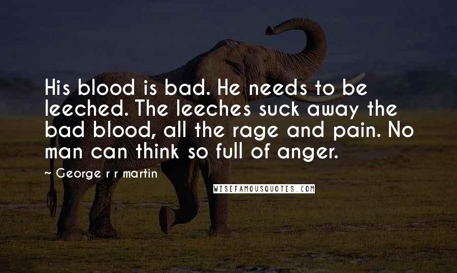 George R R Martin Quotes: His blood is bad. He needs to be leeched. The leeches suck away the bad blood, all the rage and pain. No man can think so full of anger.