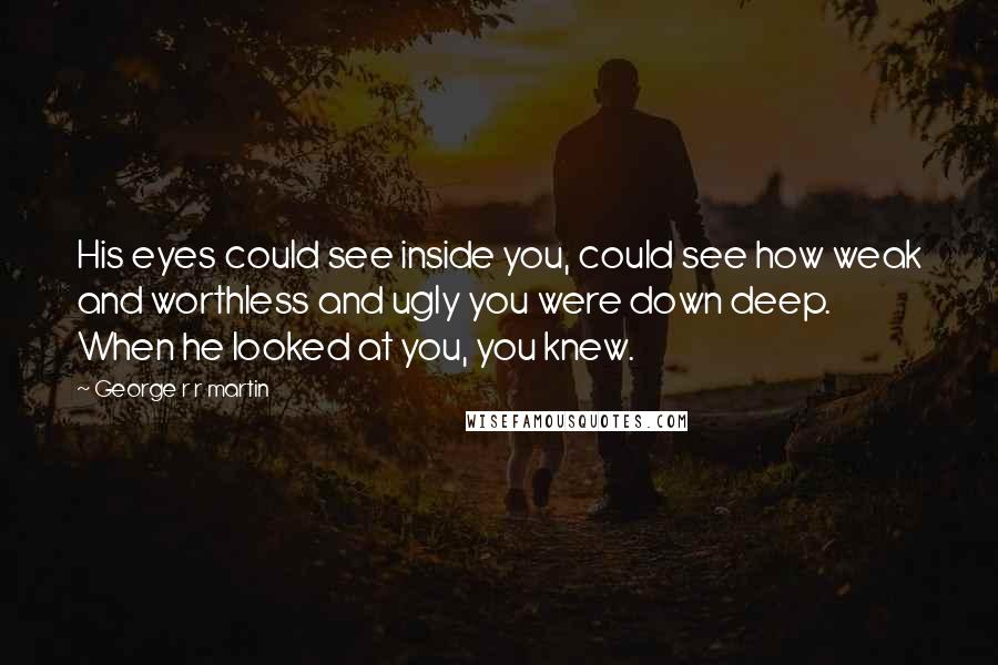 George R R Martin Quotes: His eyes could see inside you, could see how weak and worthless and ugly you were down deep. When he looked at you, you knew.