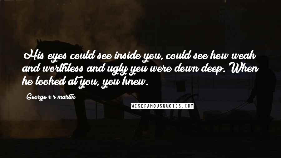 George R R Martin Quotes: His eyes could see inside you, could see how weak and worthless and ugly you were down deep. When he looked at you, you knew.