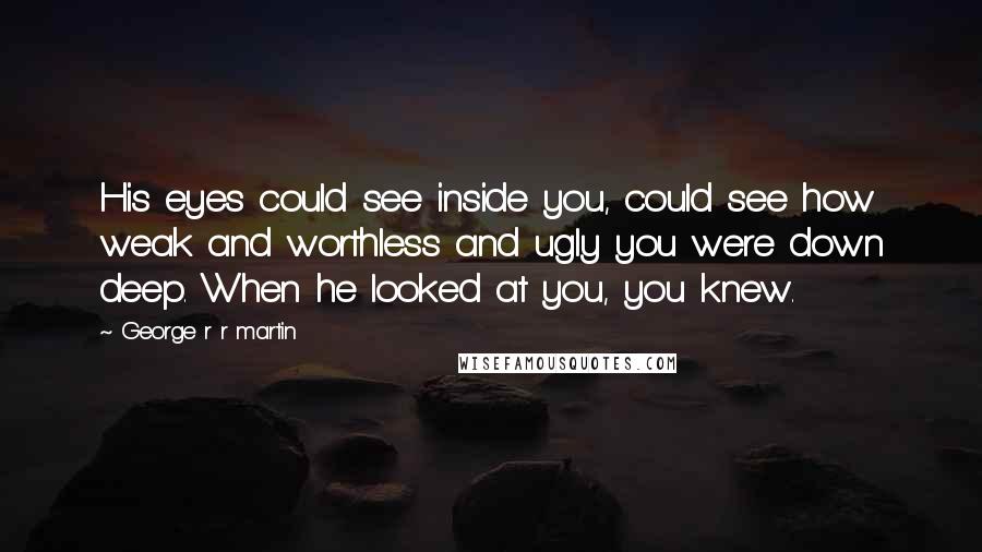 George R R Martin Quotes: His eyes could see inside you, could see how weak and worthless and ugly you were down deep. When he looked at you, you knew.