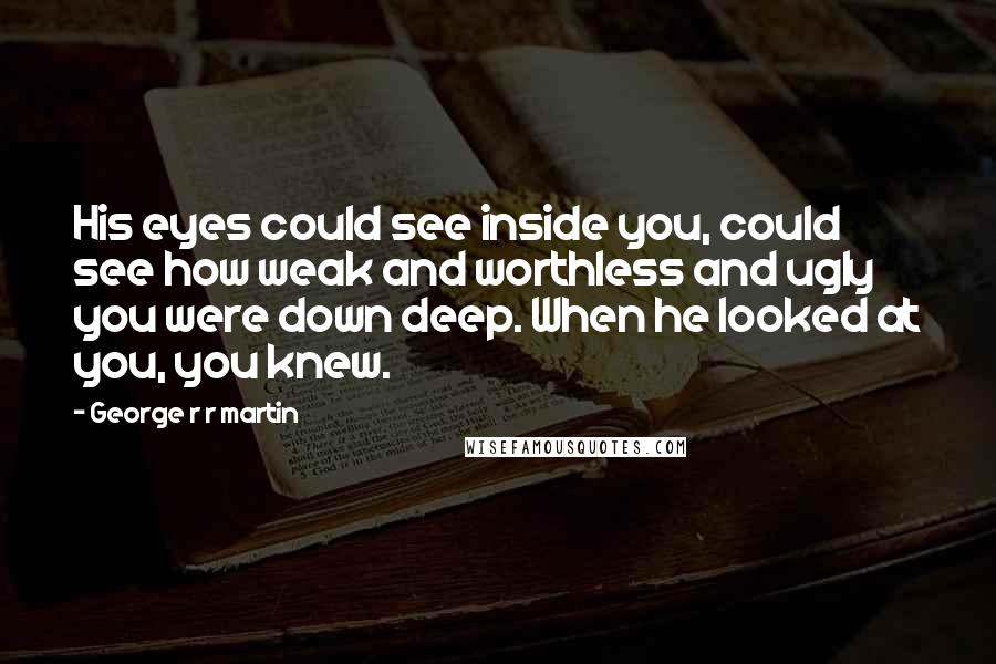 George R R Martin Quotes: His eyes could see inside you, could see how weak and worthless and ugly you were down deep. When he looked at you, you knew.