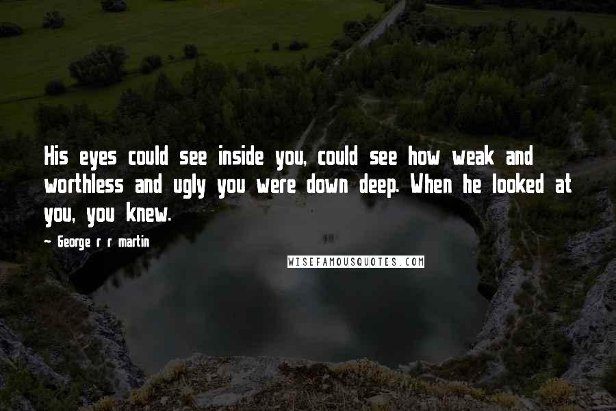 George R R Martin Quotes: His eyes could see inside you, could see how weak and worthless and ugly you were down deep. When he looked at you, you knew.