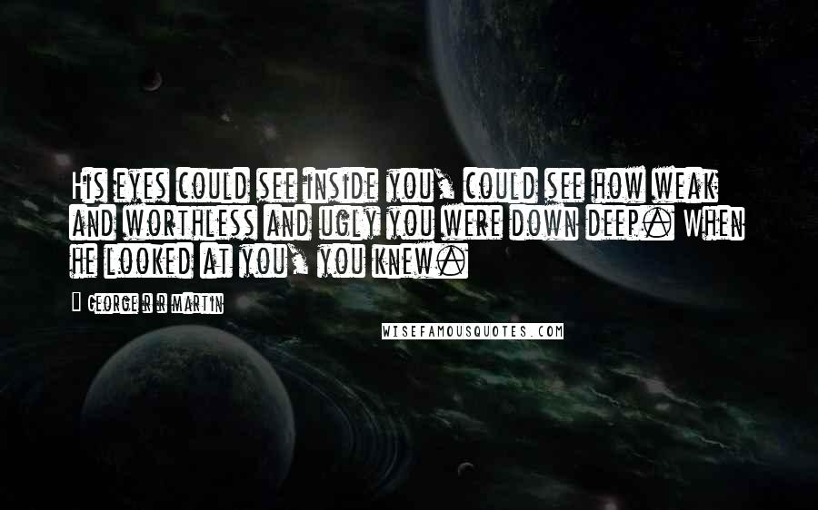 George R R Martin Quotes: His eyes could see inside you, could see how weak and worthless and ugly you were down deep. When he looked at you, you knew.