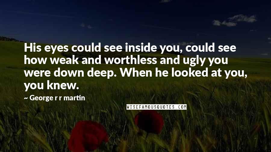 George R R Martin Quotes: His eyes could see inside you, could see how weak and worthless and ugly you were down deep. When he looked at you, you knew.