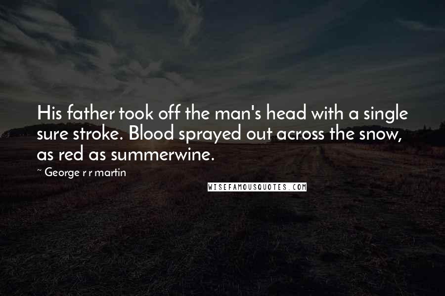 George R R Martin Quotes: His father took off the man's head with a single sure stroke. Blood sprayed out across the snow, as red as summerwine.