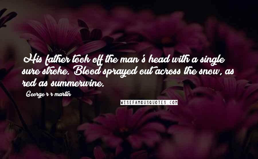 George R R Martin Quotes: His father took off the man's head with a single sure stroke. Blood sprayed out across the snow, as red as summerwine.