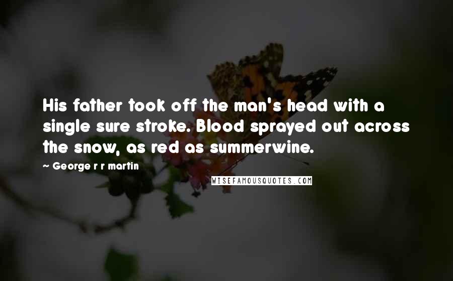George R R Martin Quotes: His father took off the man's head with a single sure stroke. Blood sprayed out across the snow, as red as summerwine.