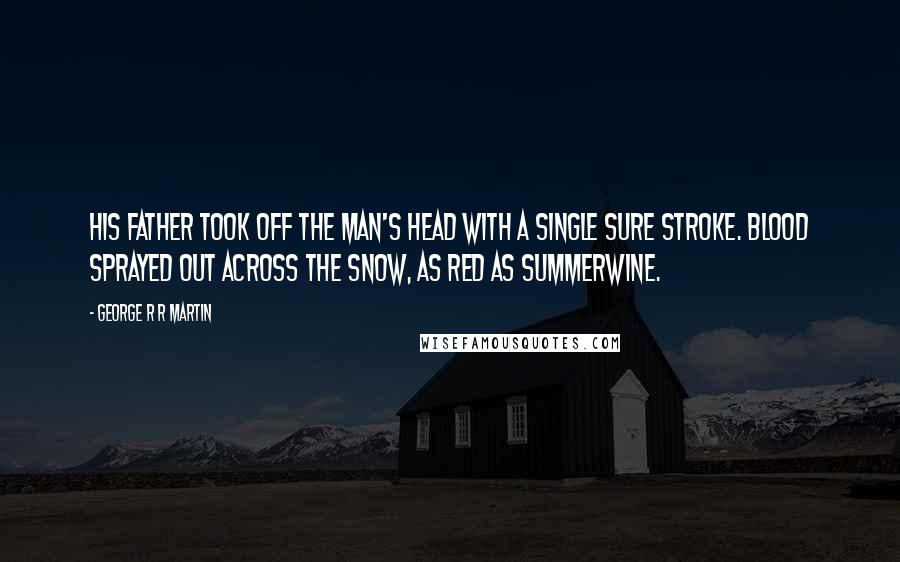 George R R Martin Quotes: His father took off the man's head with a single sure stroke. Blood sprayed out across the snow, as red as summerwine.