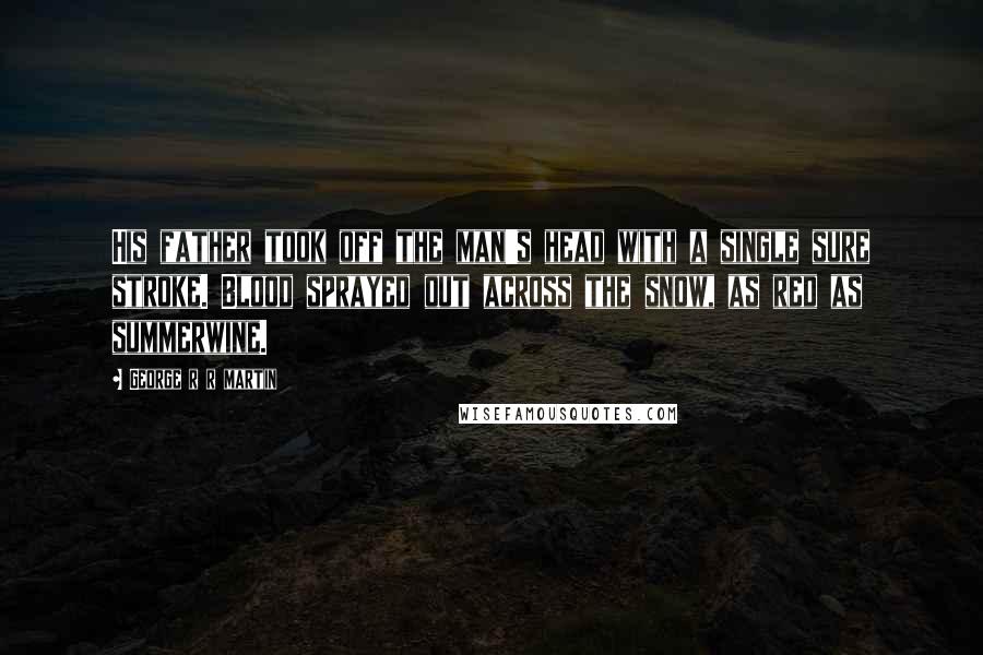 George R R Martin Quotes: His father took off the man's head with a single sure stroke. Blood sprayed out across the snow, as red as summerwine.