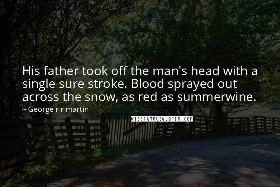George R R Martin Quotes: His father took off the man's head with a single sure stroke. Blood sprayed out across the snow, as red as summerwine.