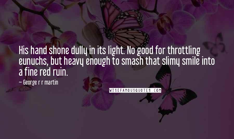 George R R Martin Quotes: His hand shone dully in its light. No good for throttling eunuchs, but heavy enough to smash that slimy smile into a fine red ruin.