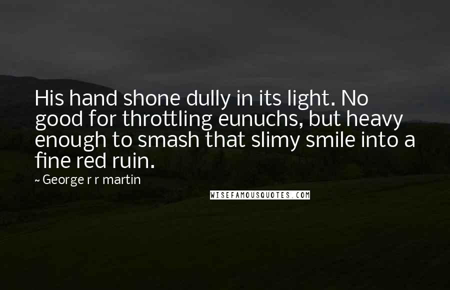 George R R Martin Quotes: His hand shone dully in its light. No good for throttling eunuchs, but heavy enough to smash that slimy smile into a fine red ruin.