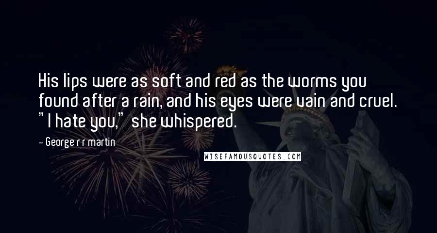 George R R Martin Quotes: His lips were as soft and red as the worms you found after a rain, and his eyes were vain and cruel. "I hate you," she whispered.