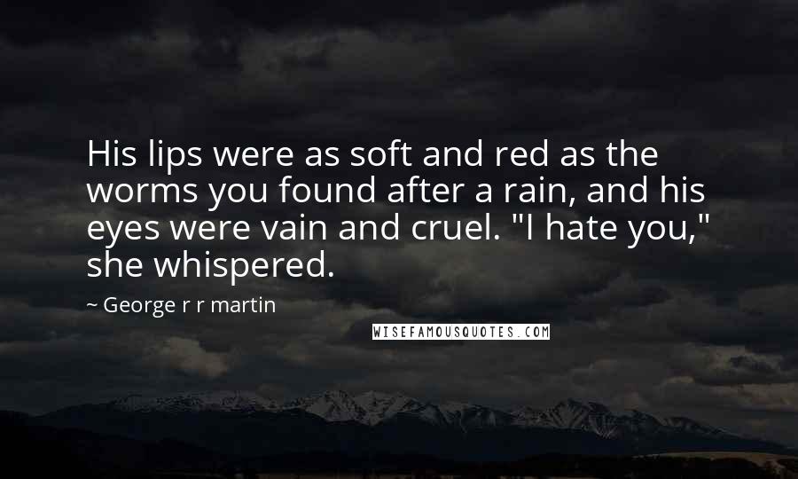 George R R Martin Quotes: His lips were as soft and red as the worms you found after a rain, and his eyes were vain and cruel. "I hate you," she whispered.