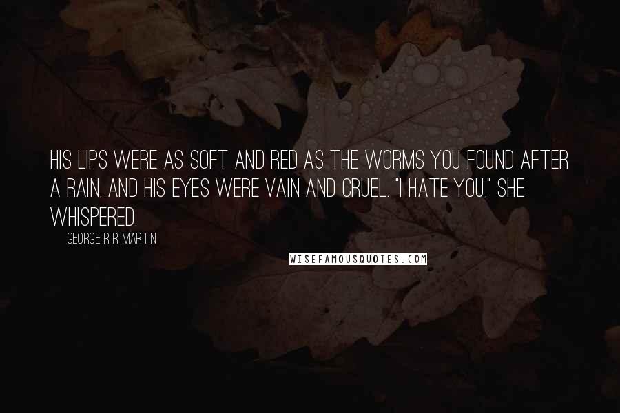 George R R Martin Quotes: His lips were as soft and red as the worms you found after a rain, and his eyes were vain and cruel. "I hate you," she whispered.