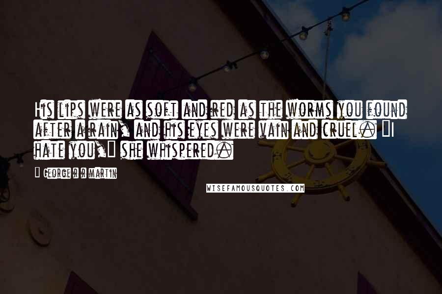 George R R Martin Quotes: His lips were as soft and red as the worms you found after a rain, and his eyes were vain and cruel. "I hate you," she whispered.