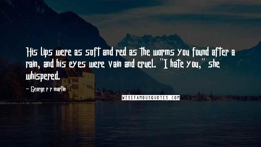 George R R Martin Quotes: His lips were as soft and red as the worms you found after a rain, and his eyes were vain and cruel. "I hate you," she whispered.