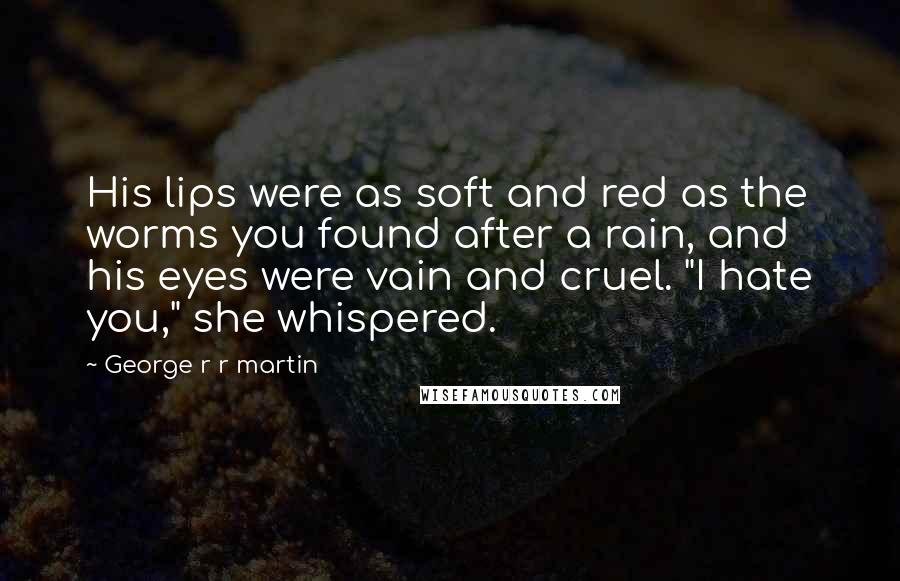George R R Martin Quotes: His lips were as soft and red as the worms you found after a rain, and his eyes were vain and cruel. "I hate you," she whispered.