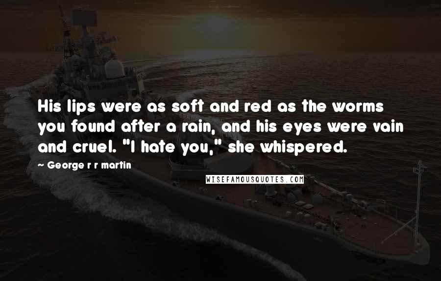 George R R Martin Quotes: His lips were as soft and red as the worms you found after a rain, and his eyes were vain and cruel. "I hate you," she whispered.