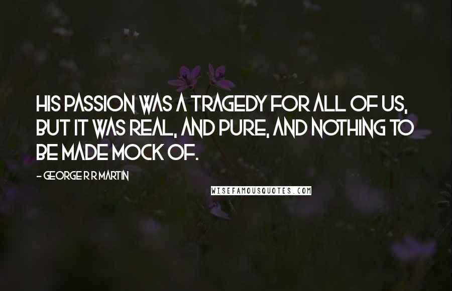 George R R Martin Quotes: His passion was a tragedy for all of us, but it was real, and pure, and nothing to be made mock of.