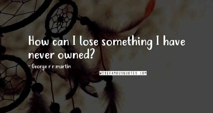 George R R Martin Quotes: How can I lose something I have never owned?