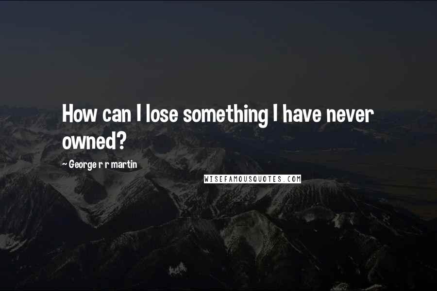 George R R Martin Quotes: How can I lose something I have never owned?