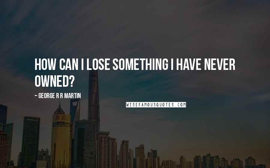 George R R Martin Quotes: How can I lose something I have never owned?