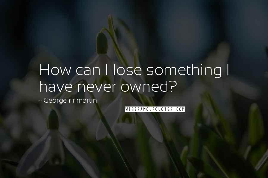 George R R Martin Quotes: How can I lose something I have never owned?