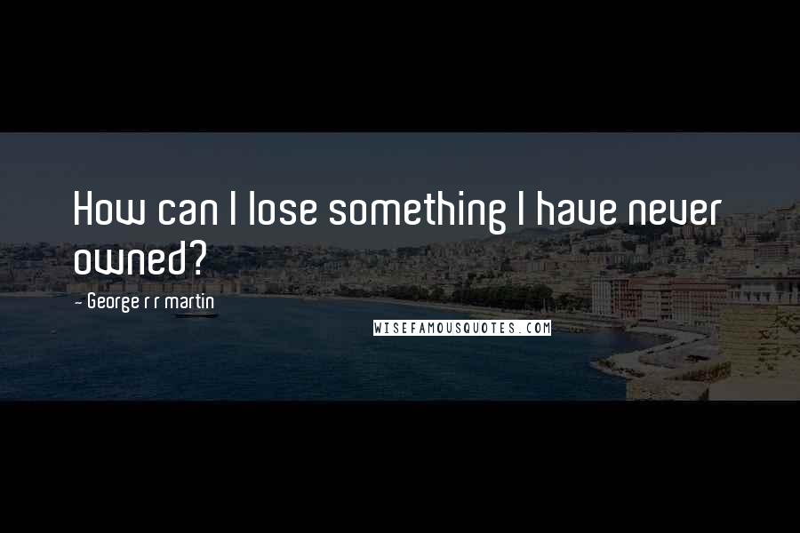 George R R Martin Quotes: How can I lose something I have never owned?