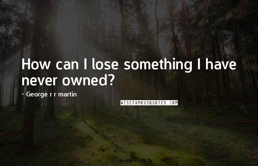 George R R Martin Quotes: How can I lose something I have never owned?