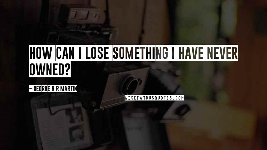 George R R Martin Quotes: How can I lose something I have never owned?