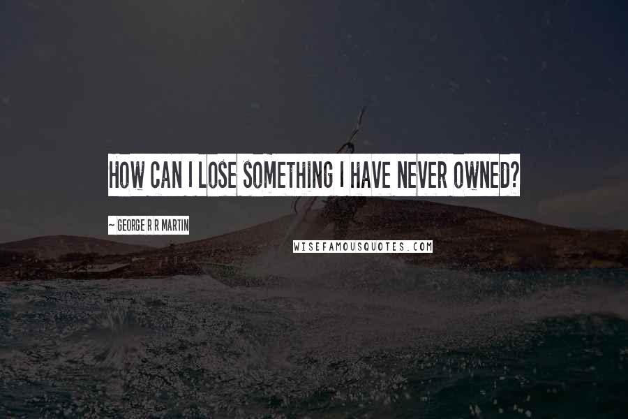 George R R Martin Quotes: How can I lose something I have never owned?