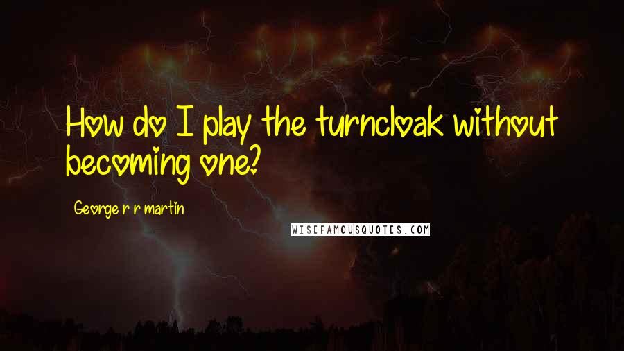 George R R Martin Quotes: How do I play the turncloak without becoming one?