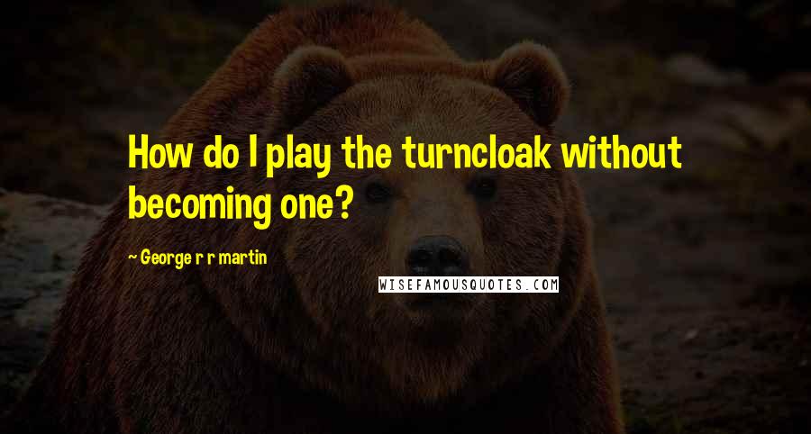 George R R Martin Quotes: How do I play the turncloak without becoming one?