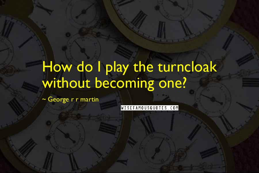 George R R Martin Quotes: How do I play the turncloak without becoming one?