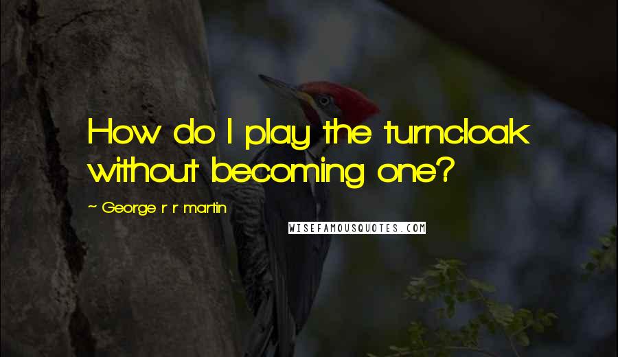 George R R Martin Quotes: How do I play the turncloak without becoming one?