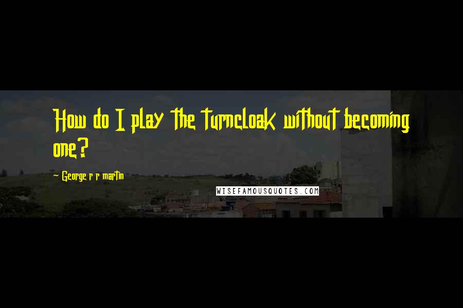 George R R Martin Quotes: How do I play the turncloak without becoming one?