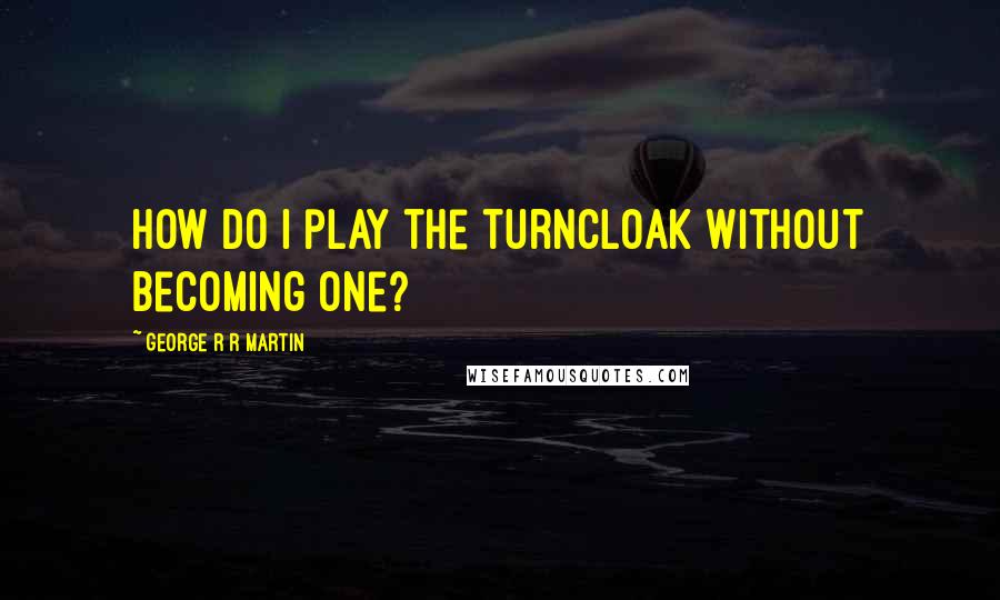 George R R Martin Quotes: How do I play the turncloak without becoming one?